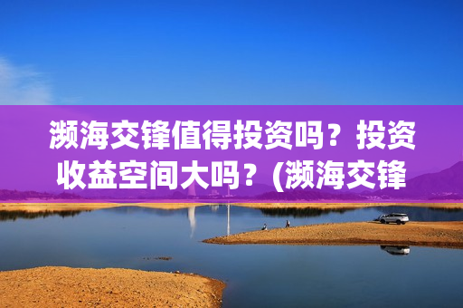 濒海交锋值得投资吗？投资收益空间大吗？(濒海交锋能投吗)