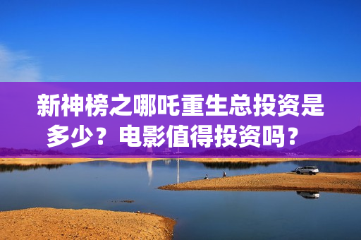 新神榜之哪吒重生总投资是多少？电影值得投资吗？ (新神榜:哪吒重完整版)