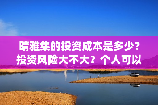 晴雅集的投资成本是多少？投资风险大不大？个人可以参与吗？ (晴雅集斥资多少)