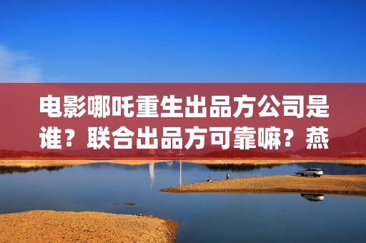 电影哪吒重生出品方公司是谁？联合出品方可靠嘛？燕莎(新电影哪吒重生)