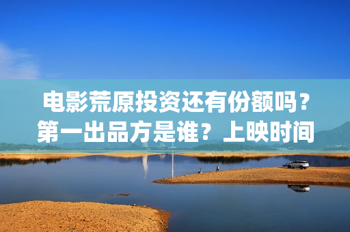 电影荒原投资还有份额吗？第一出品方是谁？上映时间？(荒原这部电视剧怎么样)