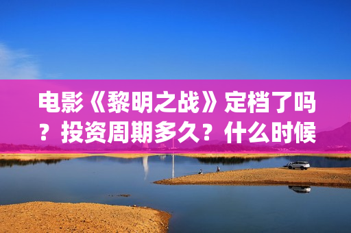 电影《黎明之战》定档了吗？投资周期多久？什么时候上映？(电影《黎明之战》)