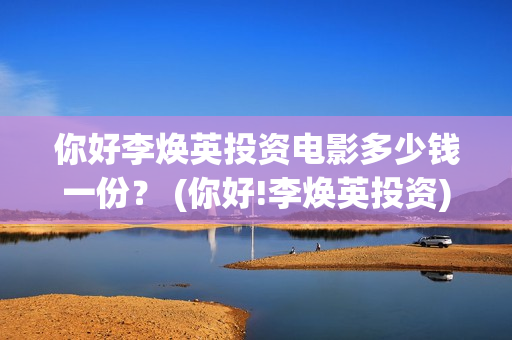 你好李焕英投资电影多少钱一份？ (你好!李焕英投资)