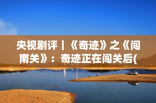 央视剧评｜《奇迹》之《闯南关》：奇迹正在闯关后(央视主播奇齐)