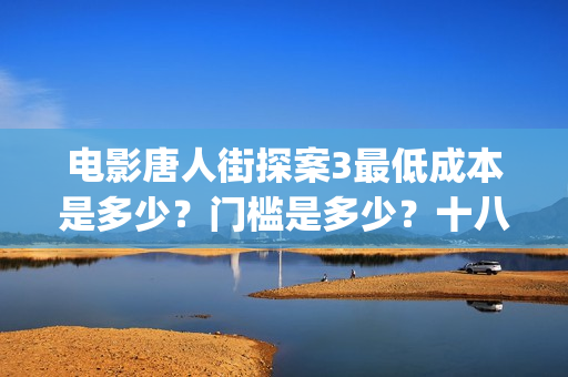 电影唐人街探案3最低成本是多少？门槛是多少？十八里店(电影唐人街探案2免费观看完整版)