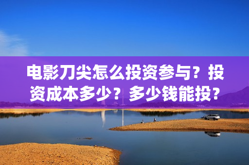 电影刀尖怎么投资参与？投资成本多少？多少钱能投？(刀尖电影预告)