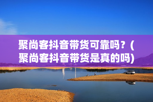 聚尚客抖音带货可靠吗？(聚尚客抖音带货是真的吗)