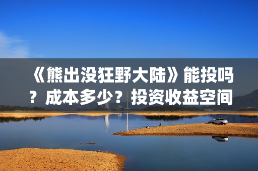 《熊出没狂野大陆》能投吗？成本多少？投资收益空间大吗？(熊出没狂野大陆完整电影免费观看)