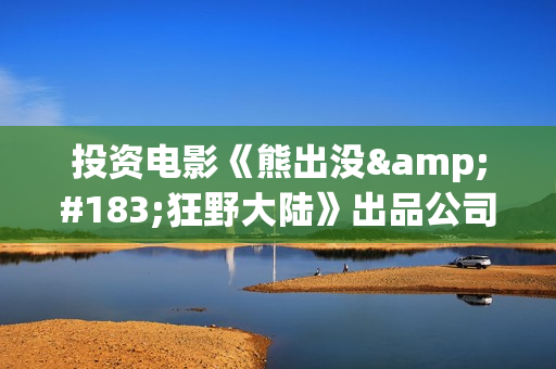 投资电影《熊出没·狂野大陆》出品公司可信吗？怎么样认购份额？(熊出没电影投资方)