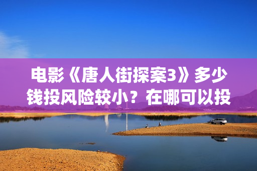 电影《唐人街探案3》多少钱投风险较小？在哪可以投资？找谁投？(电影唐人街探案1900)