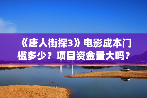 《唐人街探3》电影成本门槛多少？项目资金量大吗？(唐人街探三视频)