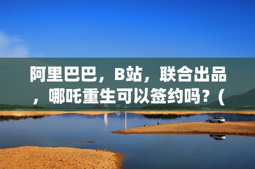 阿里巴巴，B站，联合出品，哪吒重生可以签约吗？(阿里巴巴哔哩哔哩)