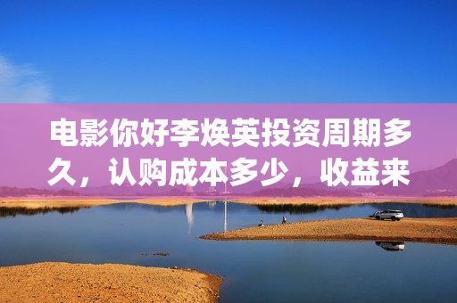 电影你好李焕英投资周期多久，认购成本多少，收益来源？(电影你好李焕英中李焕英最擅长的是排球吗)