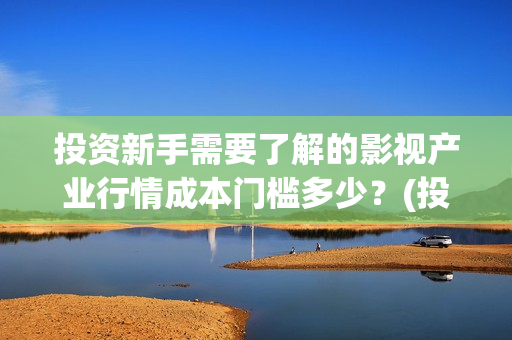 投资新手需要了解的影视产业行情成本门槛多少？(投资新手需要了解的问题)