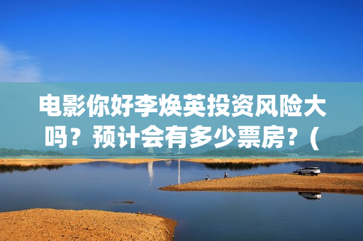 电影你好李焕英投资风险大吗？预计会有多少票房？(电影你好李焕英演员表介绍)