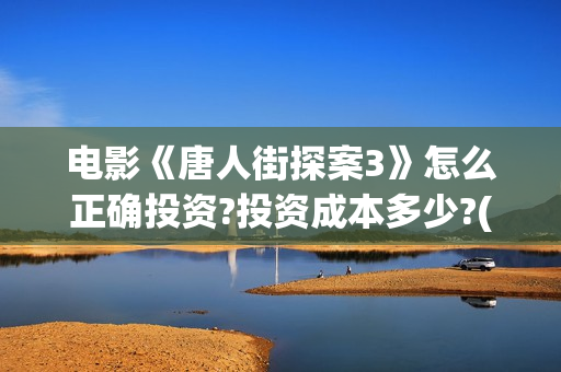 电影《唐人街探案3》怎么正确投资?投资成本多少?(电影唐人街探案3免费视频完整版)