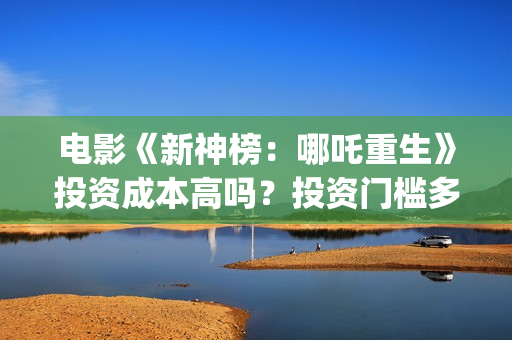 电影《新神榜：哪吒重生》投资成本高吗？投资门槛多少？怎么参与？(电影《新神榜》在线看)