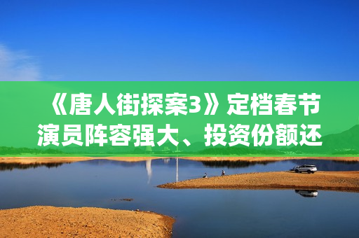 《唐人街探案3》定档春节演员阵容强大、投资份额还有吗 (《唐人街探案3》高清在线观看)
