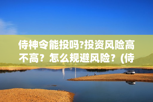 侍神令能投吗?投资风险高不高？怎么规避风险？(侍神令会亏本吗)
