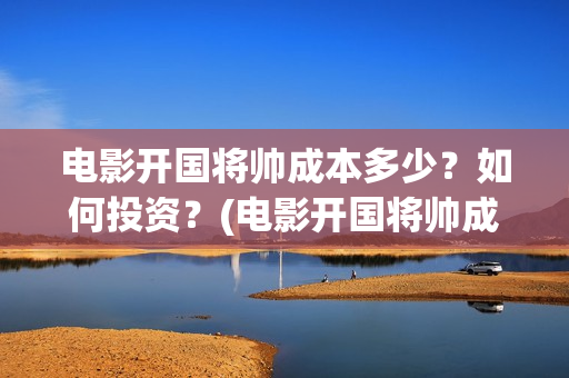 电影开国将帅成本多少？如何投资？(电影开国将帅成功了吗)