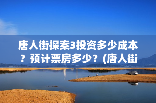 唐人街探案3投资多少成本？预计票房多少？(唐人街探案3投资成本)
