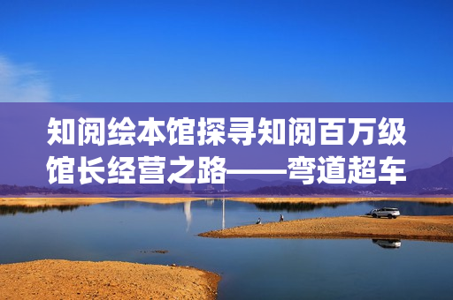 知阅绘本馆探寻知阅百万级馆长经营之路——弯道超车的人生(知阅儿童阅读中心)