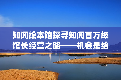 知阅绘本馆探寻知阅百万级馆长经营之路——机会是给有准备的人准备的(知阅儿童绘本馆收费标准)