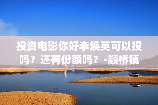 投资电影你好李焕英可以投吗？还有份额吗？-颛桥镇(你好,李炴英票房)