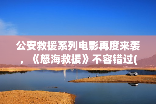 公安救援系列电影再度来袭，《怒海救援》不容错过(公安救护车图片)