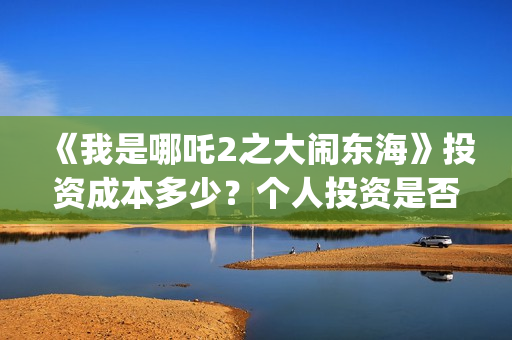 《我是哪吒2之大闹东海》投资成本多少？个人投资是否是骗局?怎么保障资金安全？(《我是哪吒2之英雄归来》电影)