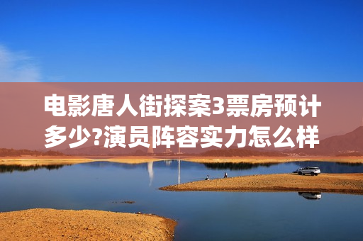 电影唐人街探案3票房预计多少?演员阵容实力怎么样？(电影唐人街探案3免费视频完整版)