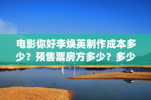 电影你好李焕英制作成本多少？预售票房方多少？多少票房能回本？ (电影你好李焕英大结局)