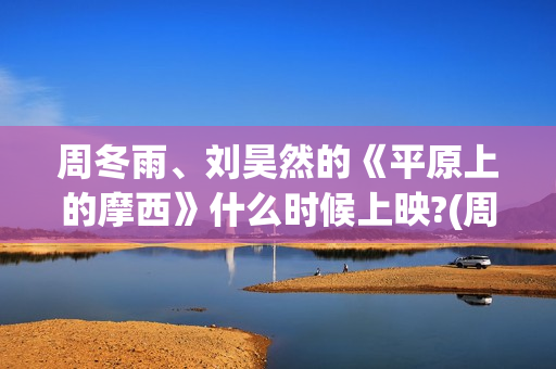 周冬雨、刘昊然的《平原上的摩西》什么时候上映?(周冬雨刘昊然燃冬吻戏在什么时候)