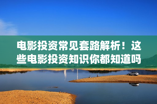电影投资常见套路解析！这些电影投资知识你都知道吗？-干货 (电影投资流程是怎样的)