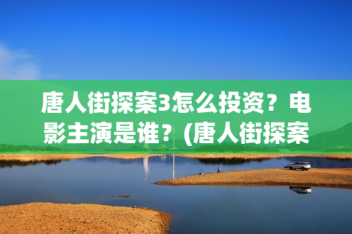 唐人街探案3怎么投资？电影主演是谁？(唐人街探案怎么样值得看吗)