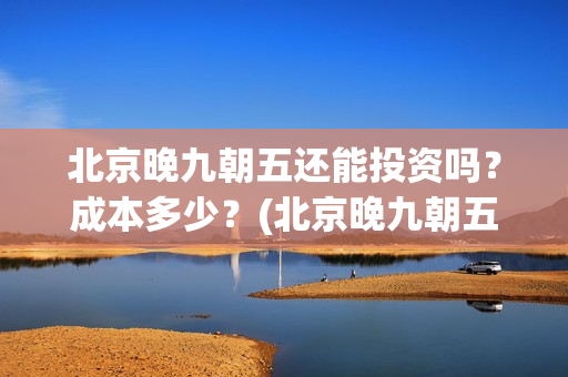 北京晚九朝五还能投资吗？成本多少？(北京晚九朝五上映时间)