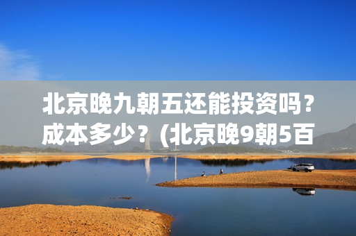 北京晚九朝五还能投资吗？成本多少？(北京晚9朝5百度百科)