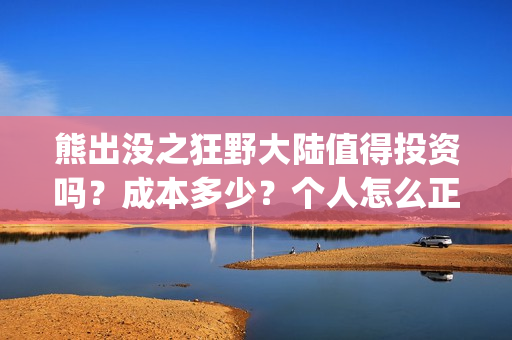 熊出没之狂野大陆值得投资吗？成本多少？个人怎么正规参与？(熊出没之狂野大陆免费观看完整版在线观看)