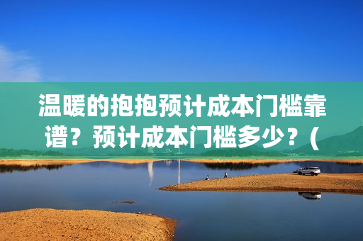 温暖的抱抱预计成本门槛靠谱？预计成本门槛多少？(温暖的抱抱几号下线)
