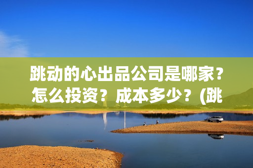 跳动的心出品公司是哪家？怎么投资？成本多少？(跳动的心最新进展)