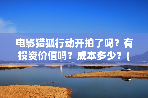 电影猎狐行动开拍了吗？有投资价值吗？成本多少？(猎狐行动视频)