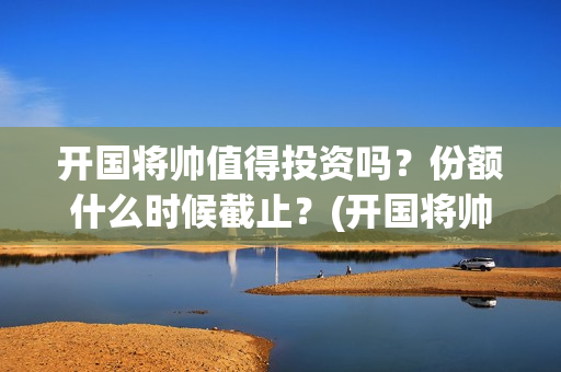 开国将帅值得投资吗？份额什么时候截止？(开国将帅有投资价值吗)