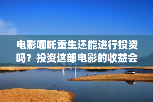 电影哪吒重生还能进行投资吗？投资这部电影的收益会好吗？(电影哪吒重生还有续集吗)