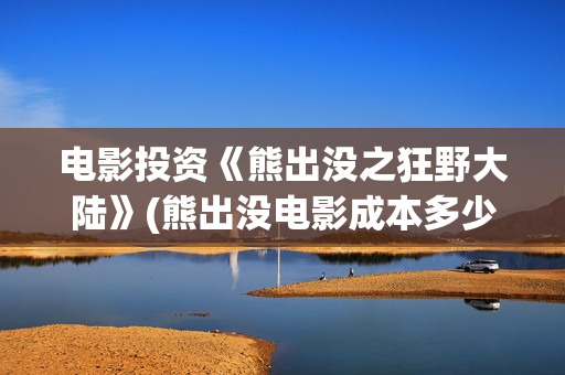 电影投资《熊出没之狂野大陆》(熊出没电影成本多少)