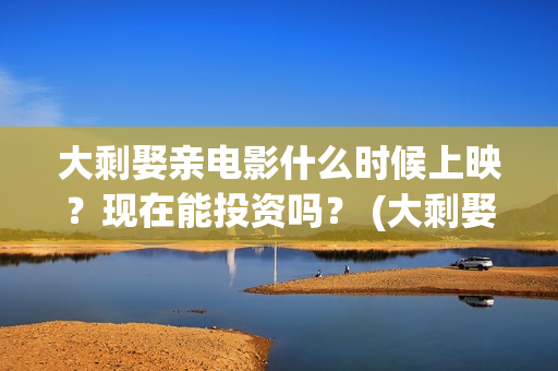 大剩娶亲电影什么时候上映？现在能投资吗？ (大剩娶亲杀青)