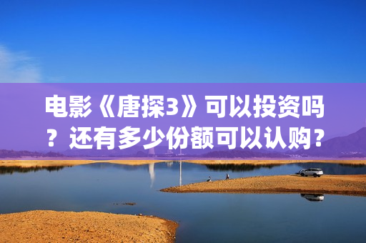 电影《唐探3》可以投资吗？还有多少份额可以认购？(唐探3正片)