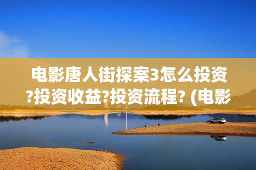 电影唐人街探案3怎么投资?投资收益?投资流程? (电影唐人街探案1免费观看完整版在线观看)