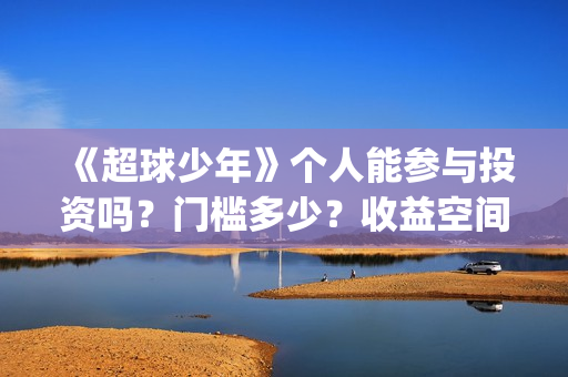 《超球少年》个人能参与投资吗？门槛多少？收益空间大吗？(超球少年一共几期)