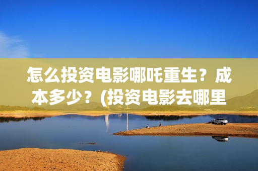 怎么投资电影哪吒重生？成本多少？(投资电影去哪里投资)