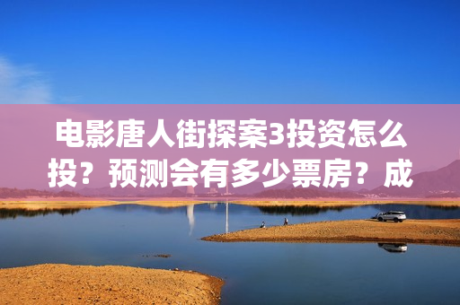 电影唐人街探案3投资怎么投？预测会有多少票房？成本多少？(电影唐人街探案演员表)